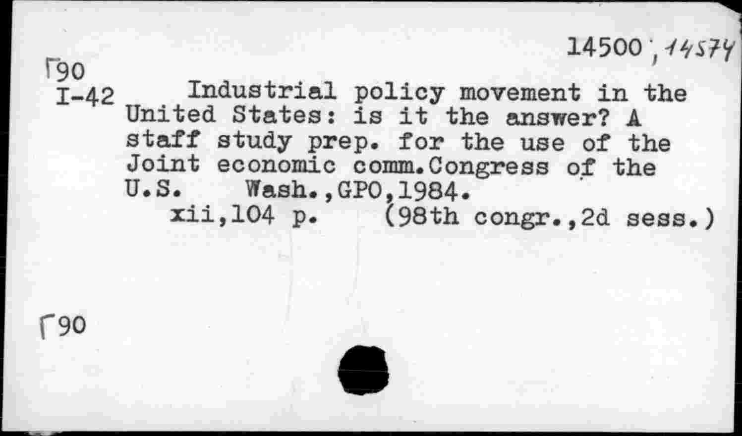 ﻿14500; -/w?
rgo
1-42 Industrial policy movement in the United States: is it the answer? A staff study prep, for the use of the Joint economic comm.Congress of the U.S. Wash.,GPO,1984.
xii,104 p. (98th congr.,2d sess.)
C90